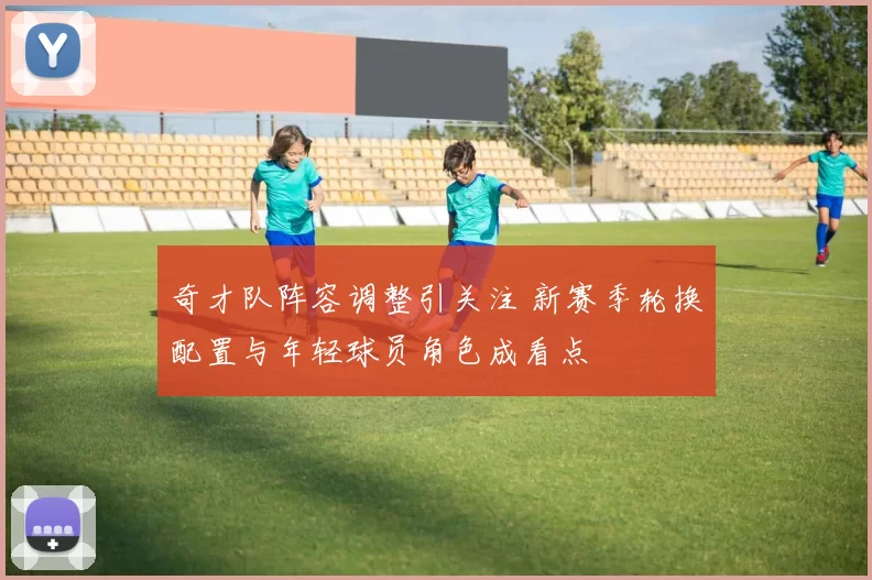 奇才队阵容调整引关注 新赛季轮换配置与年轻球员角色成看点