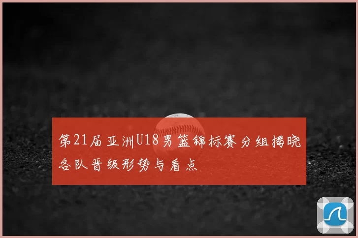 第21届亚洲U18男篮锦标赛分组揭晓各队晋级形势与看点