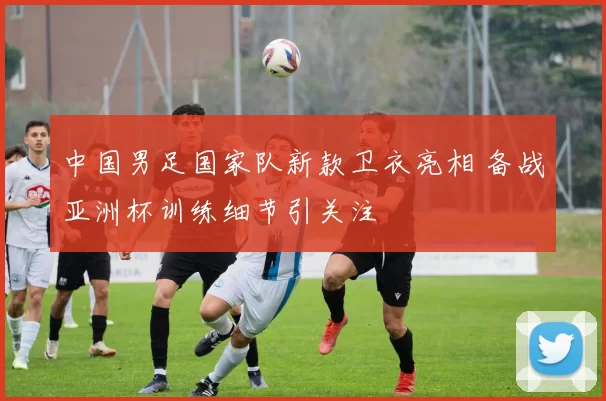中国男足国家队新款卫衣亮相 备战亚洲杯训练细节引关注