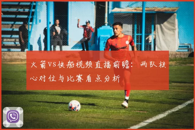 火箭vs快船视频直播前瞻：两队核心对位与比赛看点分析