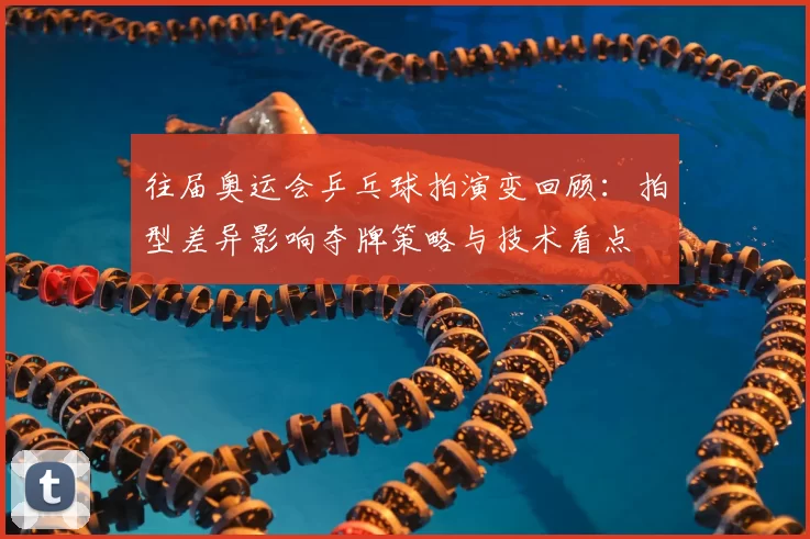 往届奥运会乒乓球拍演变回顾：拍型差异影响夺牌策略与技术看点