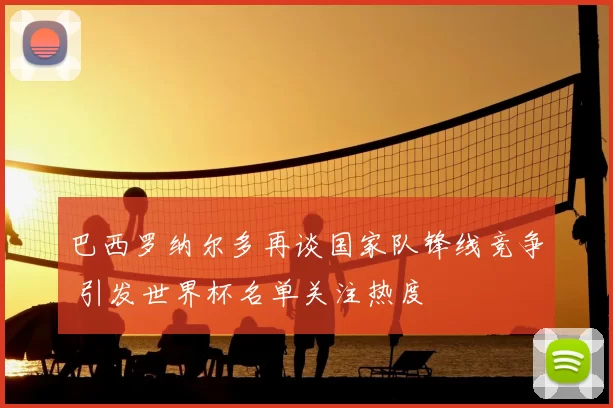 巴西罗纳尔多再谈国家队锋线竞争 引发世界杯名单关注热度