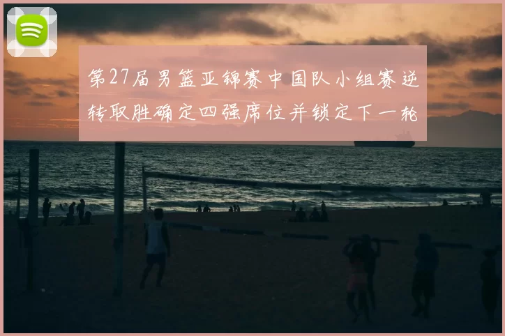 第27届男篮亚锦赛中国队小组赛逆转取胜确定四强席位并锁定下一轮对手