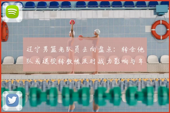 辽宁男篮老队员去向盘点：转会他队或退役转教练及对战力影响与年轻化压力