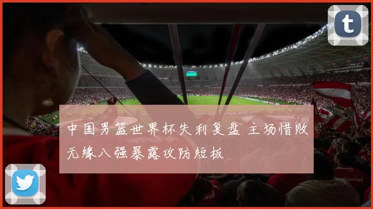 中国男篮世界杯失利复盘 主场惜败无缘八强暴露攻防短板